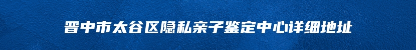 晋中市太谷区隐私亲子鉴定中心详细地址