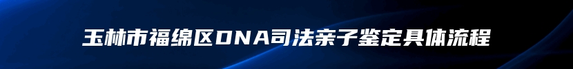 玉林市福绵区DNA司法亲子鉴定具体流程