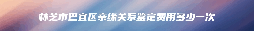 林芝市巴宜区亲缘关系鉴定费用多少一次