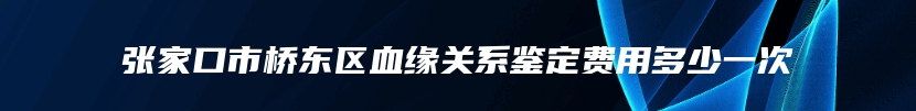 张家口市桥东区血缘关系鉴定费用多少一次