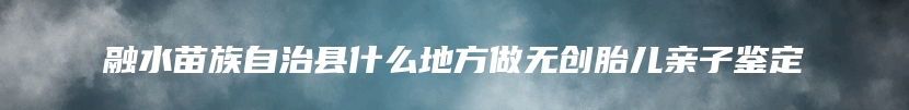 融水苗族自治县什么地方做无创胎儿亲子鉴定