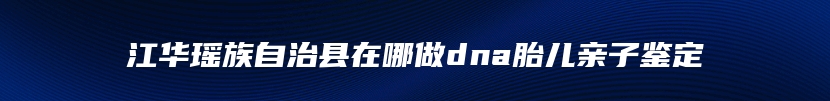 江华瑶族自治县在哪做dna胎儿亲子鉴定