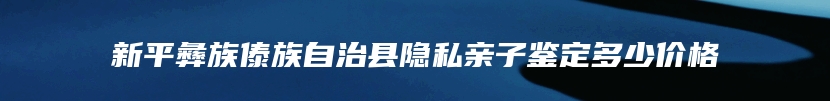 新平彝族傣族自治县隐私亲子鉴定多少价格