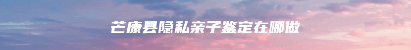 芒康县隐私亲子鉴定在哪做