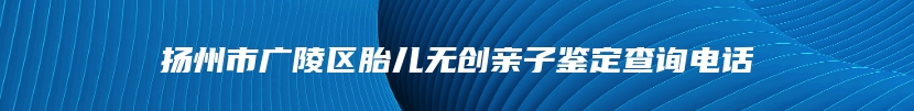 扬州市广陵区胎儿无创亲子鉴定查询电话