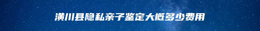 潢川县隐私亲子鉴定大概多少费用