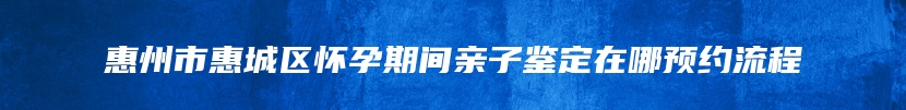 惠州市惠城区怀孕期间亲子鉴定在哪预约流程