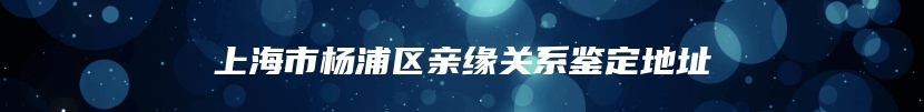 上海市杨浦区亲缘关系鉴定地址