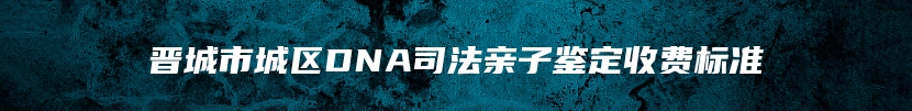 晋城市城区DNA司法亲子鉴定收费标准