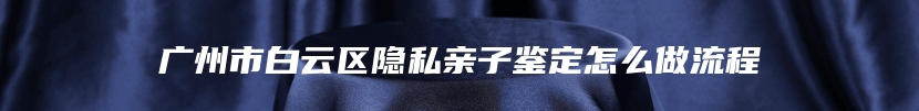 广州市白云区隐私亲子鉴定怎么做流程