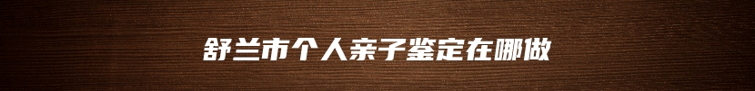 舒兰市个人亲子鉴定在哪做