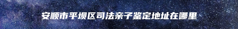 安顺市平坝区司法亲子鉴定地址在哪里