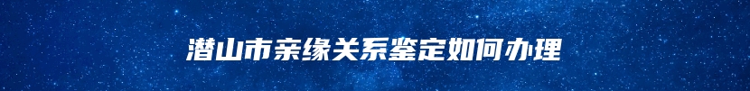 潜山市亲缘关系鉴定如何办理