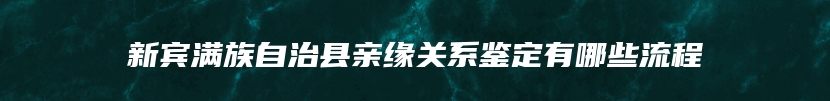 新宾满族自治县亲缘关系鉴定有哪些流程