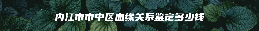 内江市市中区血缘关系鉴定多少钱