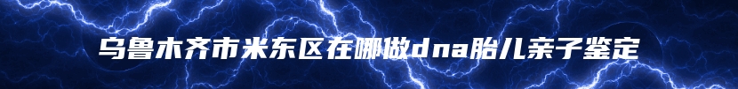 乌鲁木齐市米东区在哪做dna胎儿亲子鉴定