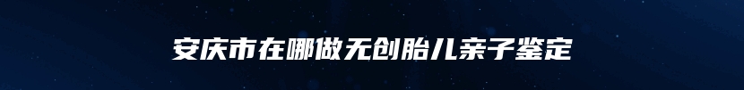 安庆市在哪做无创胎儿亲子鉴定