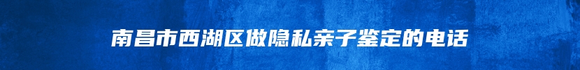 南昌市西湖区做隐私亲子鉴定的电话