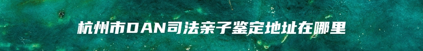 杭州市DAN司法亲子鉴定地址在哪里