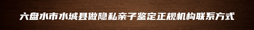 六盘水市水城县做隐私亲子鉴定正规机构联系方式