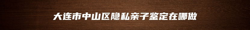大连市中山区隐私亲子鉴定在哪做