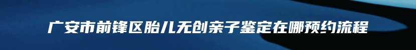 广安市前锋区胎儿无创亲子鉴定在哪预约流程