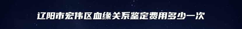 辽阳市宏伟区血缘关系鉴定费用多少一次
