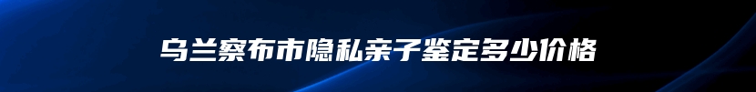 乌兰察布市隐私亲子鉴定多少价格