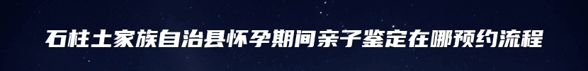 石柱土家族自治县怀孕期间亲子鉴定在哪预约流程