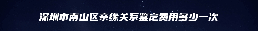 深圳市南山区亲缘关系鉴定费用多少一次