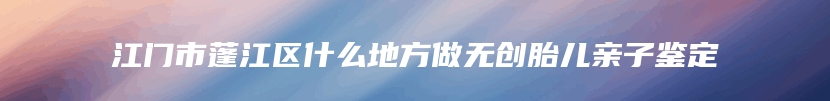 江门市蓬江区什么地方做无创胎儿亲子鉴定