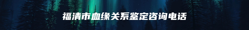 福清市血缘关系鉴定咨询电话