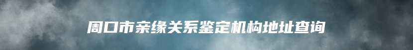 周口市亲缘关系鉴定机构地址查询