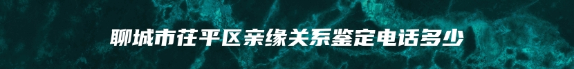 聊城市茌平区亲缘关系鉴定电话多少