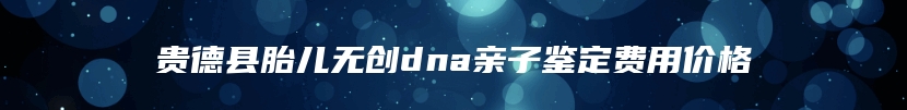 贵德县胎儿无创dna亲子鉴定费用价格