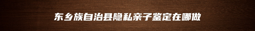 东乡族自治县隐私亲子鉴定在哪做