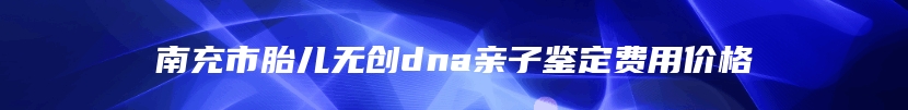 南充市胎儿无创dna亲子鉴定费用价格