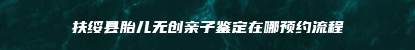 扶绥县胎儿无创亲子鉴定在哪预约流程