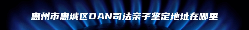 惠州市惠城区DAN司法亲子鉴定地址在哪里
