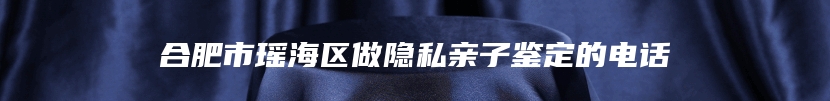 合肥市瑶海区做隐私亲子鉴定的电话