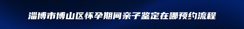 淄博市博山区怀孕期间亲子鉴定在哪预约流程