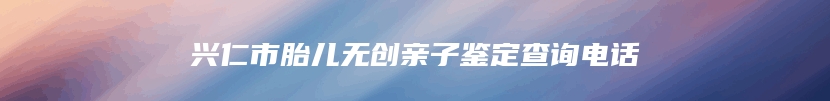 兴仁市胎儿无创亲子鉴定查询电话