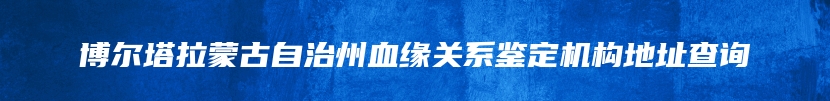 博尔塔拉蒙古自治州血缘关系鉴定机构地址查询