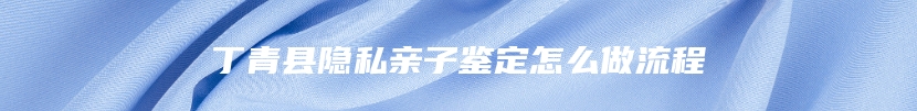 丁青县隐私亲子鉴定怎么做流程