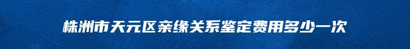 株洲市天元区亲缘关系鉴定费用多少一次