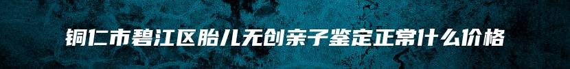 铜仁市碧江区胎儿无创亲子鉴定正常什么价格