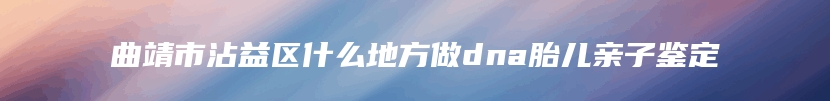 曲靖市沾益区什么地方做dna胎儿亲子鉴定