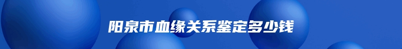 阳泉市血缘关系鉴定多少钱