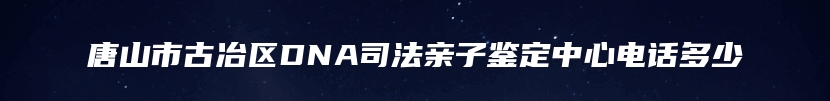 唐山市古冶区DNA司法亲子鉴定中心电话多少