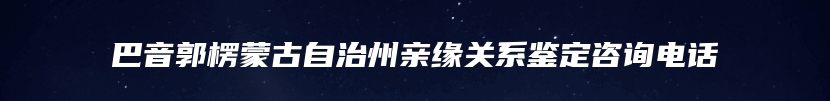 巴音郭楞蒙古自治州亲缘关系鉴定咨询电话